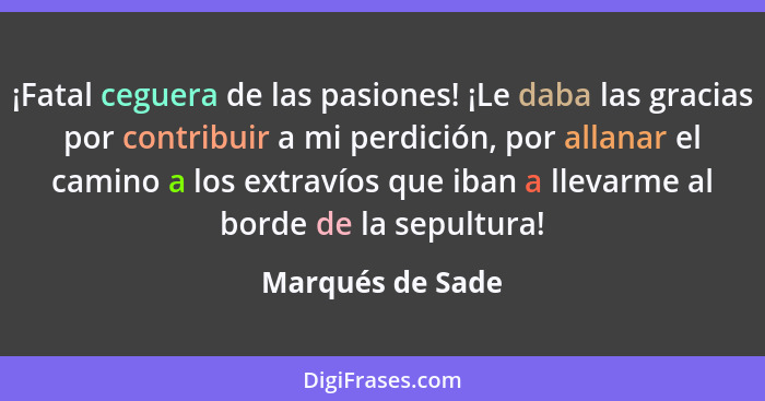 ¡Fatal ceguera de las pasiones! ¡Le daba las gracias por contribuir a mi perdición, por allanar el camino a los extravíos que iban a... - Marqués de Sade