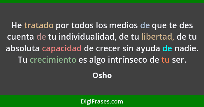 He tratado por todos los medios de que te des cuenta de tu individualidad, de tu libertad, de tu absoluta capacidad de crecer sin ayuda de nadi... - Osho