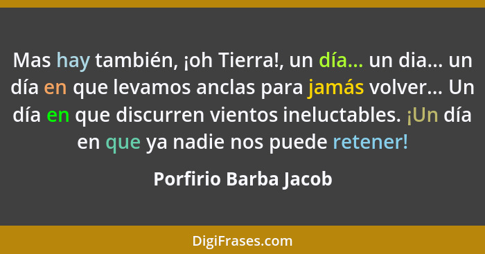 Mas hay también, ¡oh Tierra!, un día... un dia... un día en que levamos anclas para jamás volver... Un día en que discurren vie... - Porfirio Barba Jacob