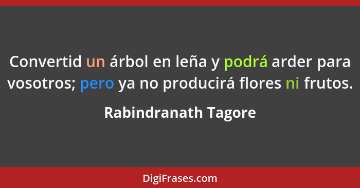 Convertid un árbol en leña y podrá arder para vosotros; pero ya no producirá flores ni frutos.... - Rabindranath Tagore