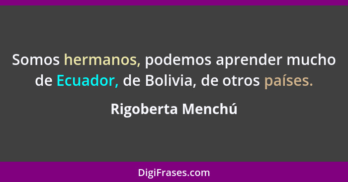 Somos hermanos, podemos aprender mucho de Ecuador, de Bolivia, de otros países.... - Rigoberta Menchú