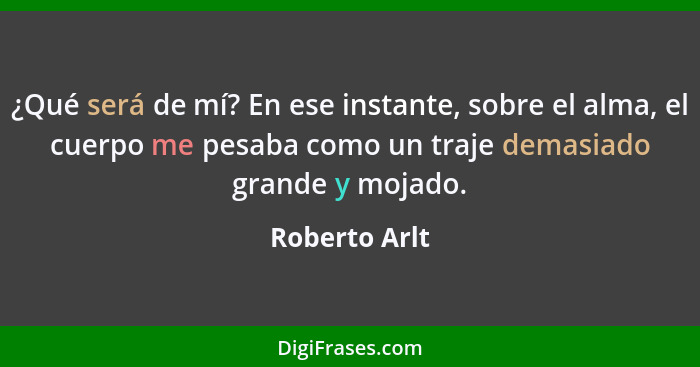 ¿Qué será de mí? En ese instante, sobre el alma, el cuerpo me pesaba como un traje demasiado grande y mojado.... - Roberto Arlt