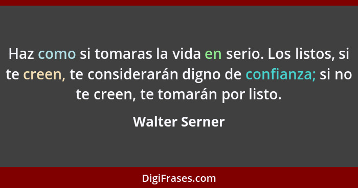 Haz como si tomaras la vida en serio. Los listos, si te creen, te considerarán digno de confianza; si no te creen, te tomarán por list... - Walter Serner