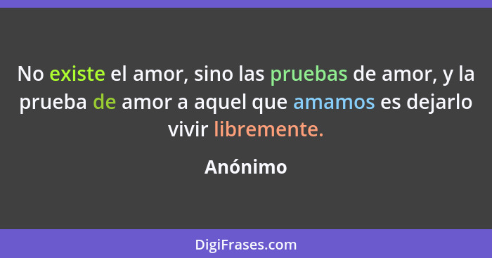 No existe el amor, sino las pruebas de amor, y la prueba de amor a aquel que amamos es dejarlo vivir libremente.... - Anónimo