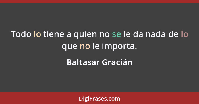 Todo lo tiene a quien no se le da nada de lo que no le importa.... - Baltasar Gracián