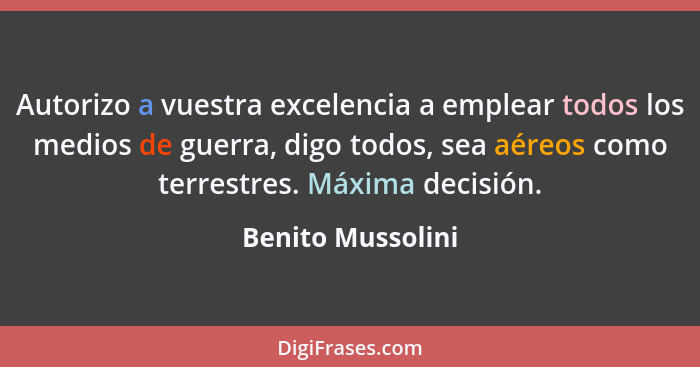 Autorizo a vuestra excelencia a emplear todos los medios de guerra, digo todos, sea aéreos como terrestres. Máxima decisión.... - Benito Mussolini