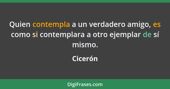 Quien contempla a un verdadero amigo, es como si contemplara a otro ejemplar de sí mismo.... - Cicerón