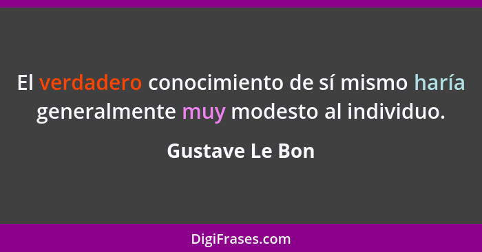 El verdadero conocimiento de sí mismo haría generalmente muy modesto al individuo.... - Gustave Le Bon