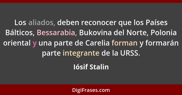 Los aliados, deben reconocer que los Países Bálticos, Bessarabia, Bukovina del Norte, Polonia oriental y una parte de Carelia forman y... - Iósif Stalin