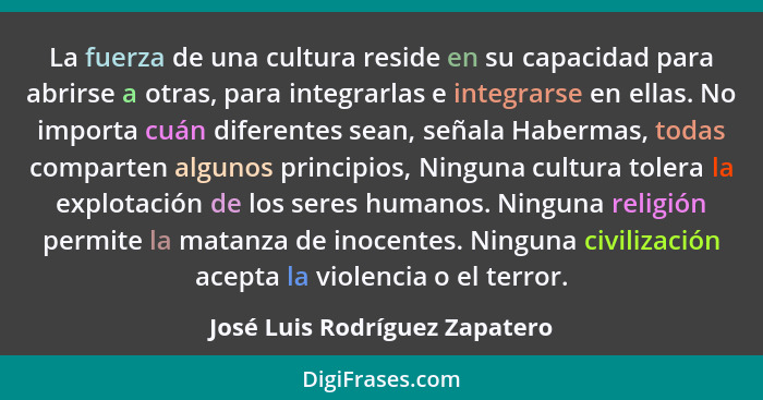 La fuerza de una cultura reside en su capacidad para abrirse a otras, para integrarlas e integrarse en ellas. No import... - José Luis Rodríguez Zapatero