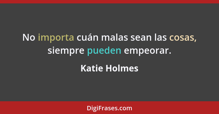 No importa cuán malas sean las cosas, siempre pueden empeorar.... - Katie Holmes