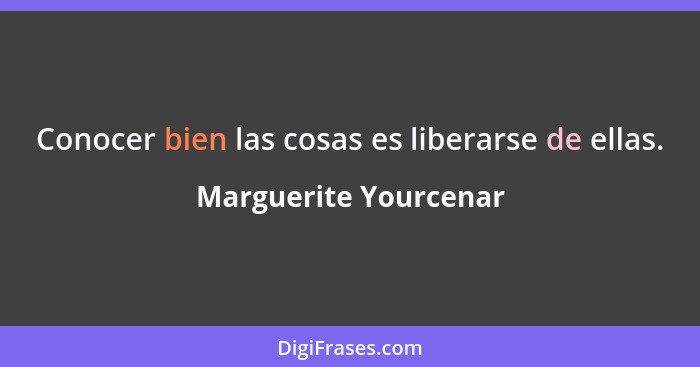 Conocer bien las cosas es liberarse de ellas.... - Marguerite Yourcenar