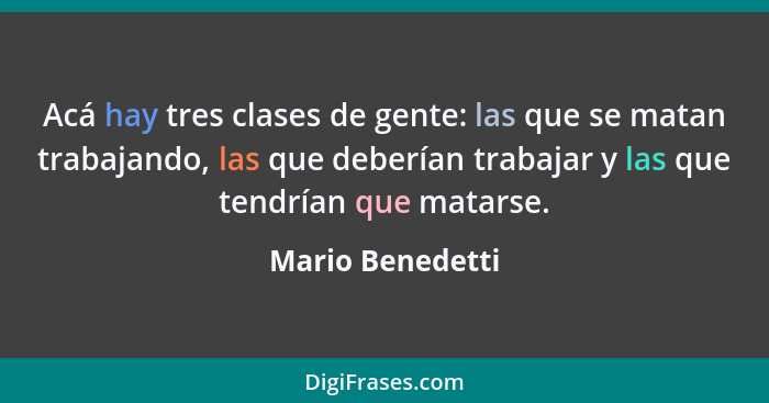 Acá hay tres clases de gente: las que se matan trabajando, las que deberían trabajar y las que tendrían que matarse.... - Mario Benedetti