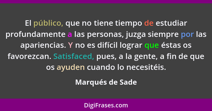 El público, que no tiene tiempo de estudiar profundamente a las personas, juzga siempre por las apariencias. Y no es difícil lograr... - Marqués de Sade