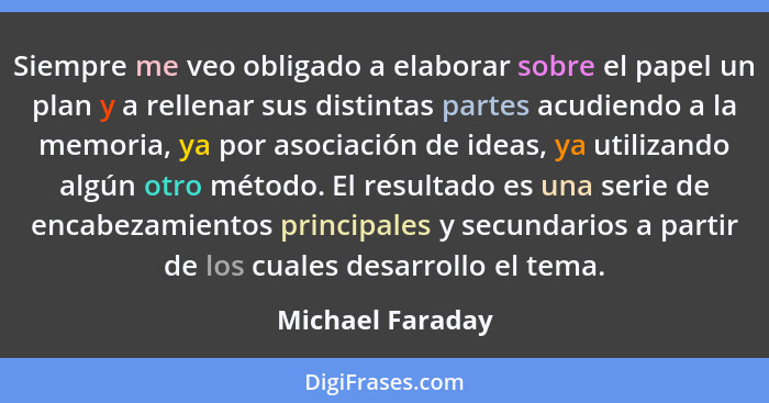 Siempre me veo obligado a elaborar sobre el papel un plan y a rellenar sus distintas partes acudiendo a la memoria, ya por asociació... - Michael Faraday