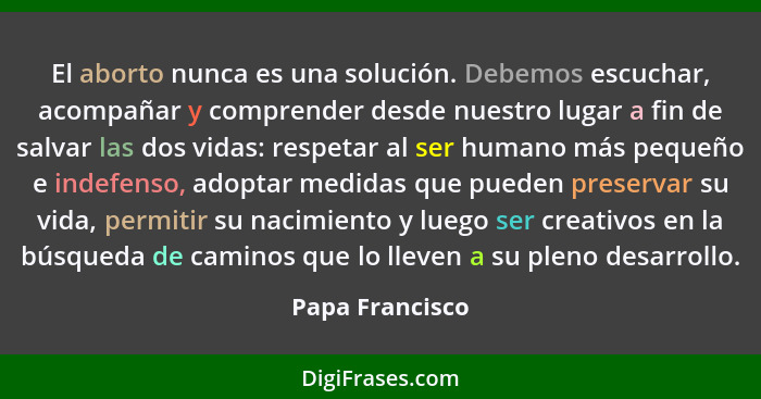 El aborto nunca es una solución. Debemos escuchar, acompañar y comprender desde nuestro lugar a fin de salvar las dos vidas: respetar... - Papa Francisco