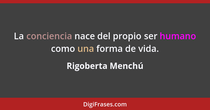 La conciencia nace del propio ser humano como una forma de vida.... - Rigoberta Menchú