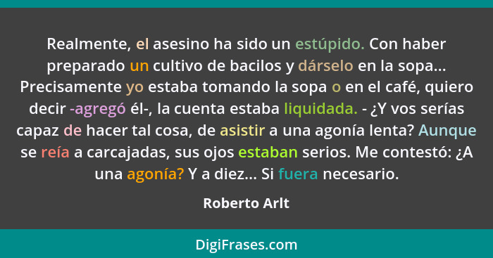 Realmente, el asesino ha sido un estúpido. Con haber preparado un cultivo de bacilos y dárselo en la sopa... Precisamente yo estaba tom... - Roberto Arlt