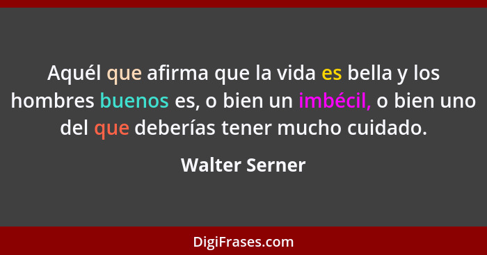 Aquél que afirma que la vida es bella y los hombres buenos es, o bien un imbécil, o bien uno del que deberías tener mucho cuidado.... - Walter Serner