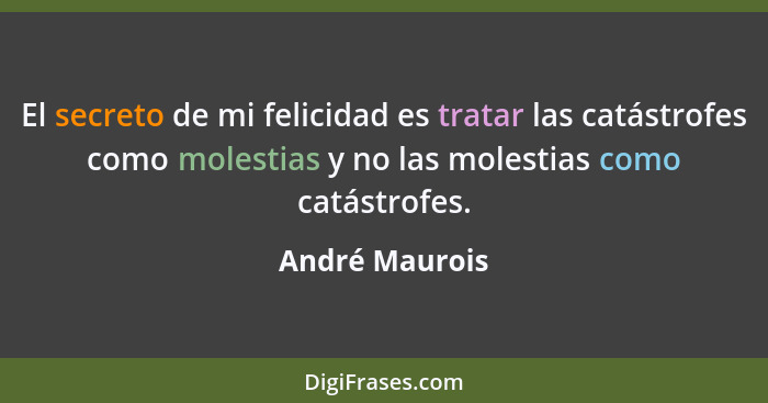 El secreto de mi felicidad es tratar las catástrofes como molestias y no las molestias como catástrofes.... - André Maurois