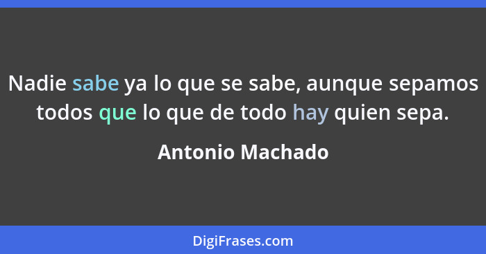 Nadie sabe ya lo que se sabe, aunque sepamos todos que lo que de todo hay quien sepa.... - Antonio Machado