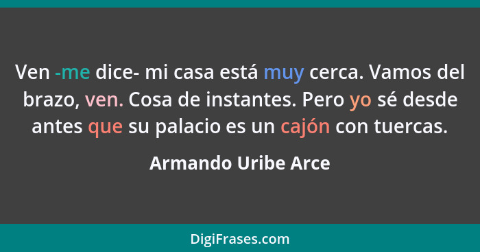 Ven -me dice- mi casa está muy cerca. Vamos del brazo, ven. Cosa de instantes. Pero yo sé desde antes que su palacio es un cajón... - Armando Uribe Arce