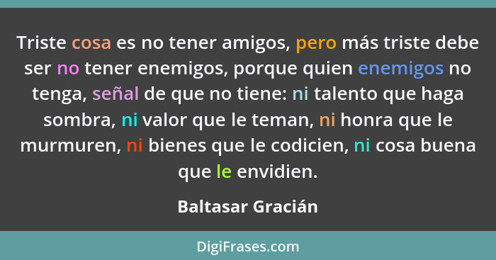 Triste cosa es no tener amigos, pero más triste debe ser no tener enemigos, porque quien enemigos no tenga, señal de que no tiene:... - Baltasar Gracián