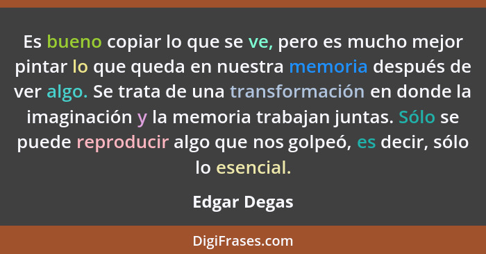 Es bueno copiar lo que se ve, pero es mucho mejor pintar lo que queda en nuestra memoria después de ver algo. Se trata de una transforma... - Edgar Degas