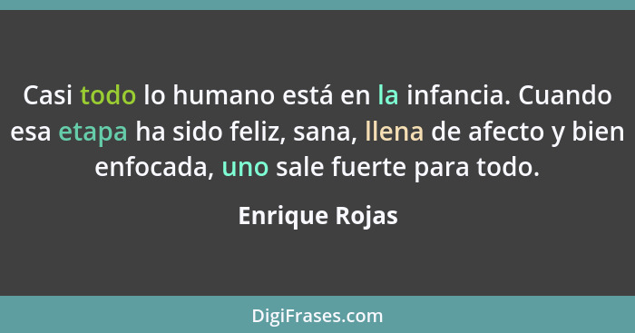 Casi todo lo humano está en la infancia. Cuando esa etapa ha sido feliz, sana, llena de afecto y bien enfocada, uno sale fuerte para t... - Enrique Rojas