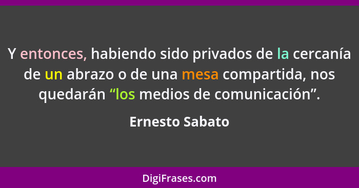 Y entonces, habiendo sido privados de la cercanía de un abrazo o de una mesa compartida, nos quedarán “los medios de comunicación”.... - Ernesto Sabato