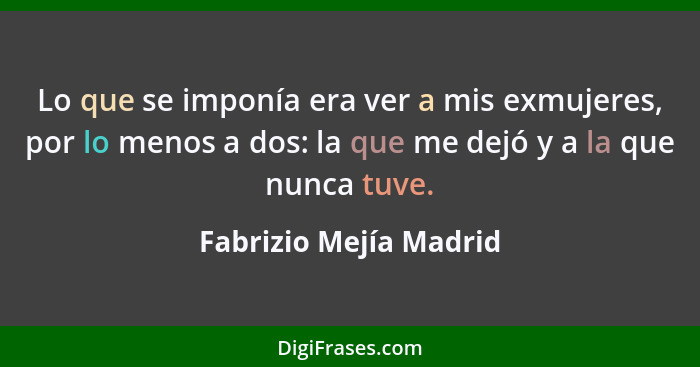 Lo que se imponía era ver a mis exmujeres, por lo menos a dos: la que me dejó y a la que nunca tuve.... - Fabrizio Mejía Madrid