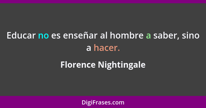 Educar no es enseñar al hombre a saber, sino a hacer.... - Florence Nightingale