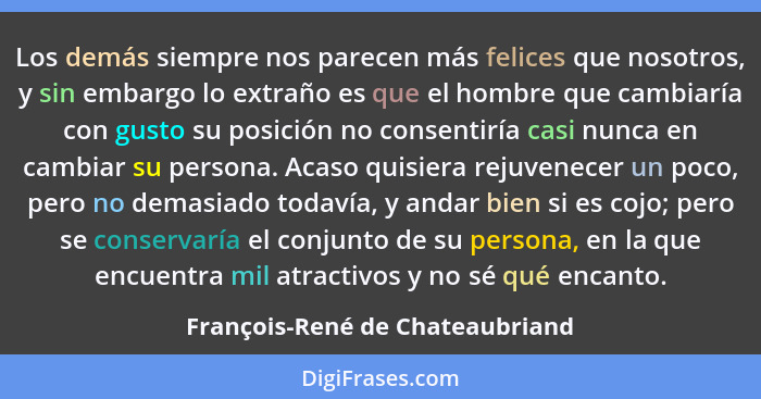 Los demás siempre nos parecen más felices que nosotros, y sin embargo lo extraño es que el hombre que cambiaría con g... - François-René de Chateaubriand