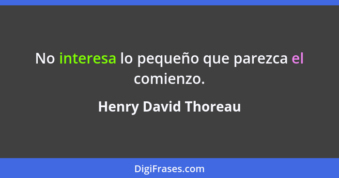 No interesa lo pequeño que parezca el comienzo.... - Henry David Thoreau