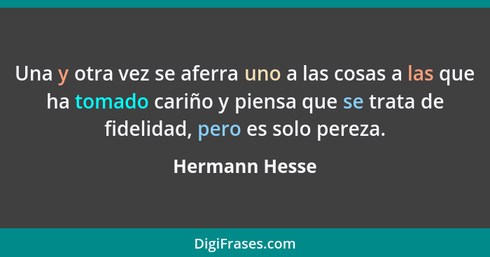 Una y otra vez se aferra uno a las cosas a las que ha tomado cariño y piensa que se trata de fidelidad, pero es solo pereza.... - Hermann Hesse