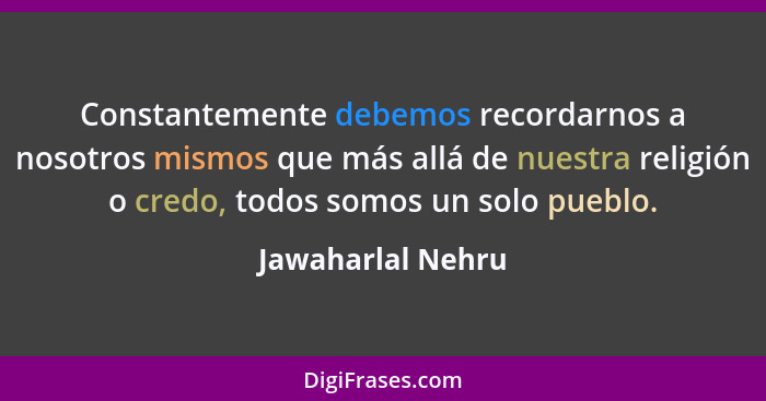 Constantemente debemos recordarnos a nosotros mismos que más allá de nuestra religión o credo, todos somos un solo pueblo.... - Jawaharlal Nehru