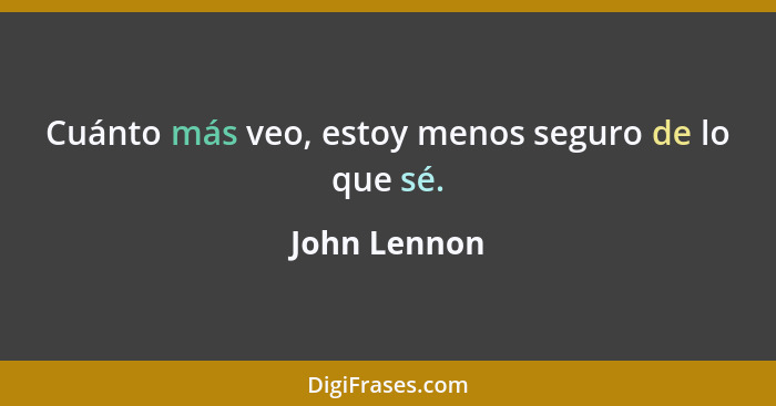 Cuánto más veo, estoy menos seguro de lo que sé.... - John Lennon