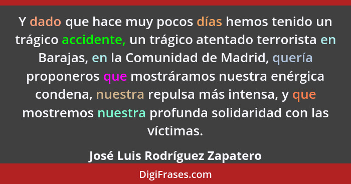 Y dado que hace muy pocos días hemos tenido un trágico accidente, un trágico atentado terrorista en Barajas, en la Comu... - José Luis Rodríguez Zapatero