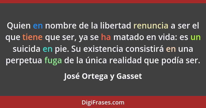 Quien en nombre de la libertad renuncia a ser el que tiene que ser, ya se ha matado en vida: es un suicida en pie. Su existenci... - José Ortega y Gasset