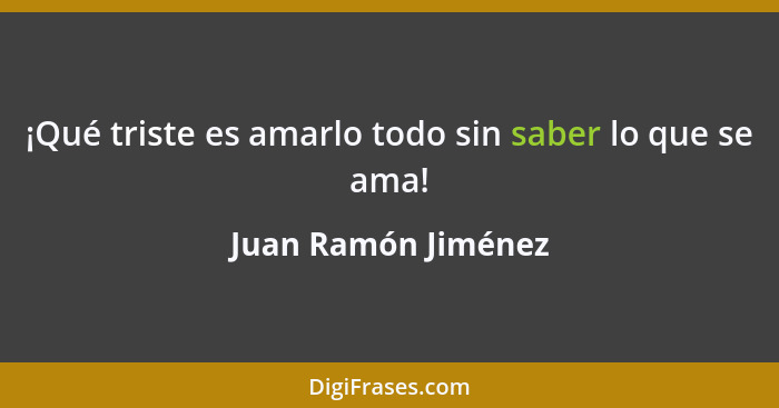 ¡Qué triste es amarlo todo sin saber lo que se ama!... - Juan Ramón Jiménez