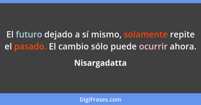 El futuro dejado a sí mismo, solamente repite el pasado. El cambio sólo puede ocurrir ahora.... - Nisargadatta