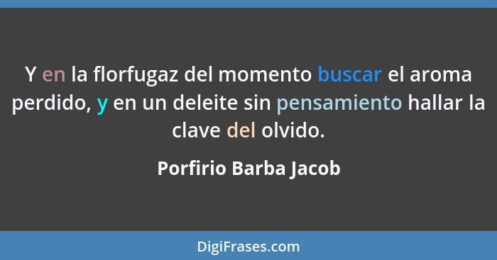 Y en la florfugaz del momento buscar el aroma perdido, y en un deleite sin pensamiento hallar la clave del olvido.... - Porfirio Barba Jacob