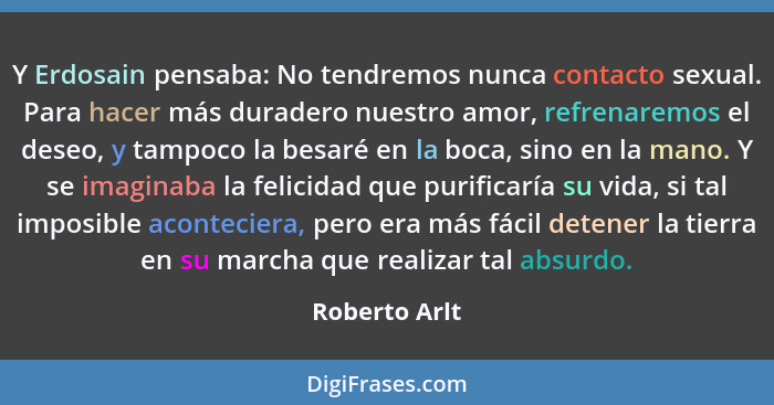 Y Erdosain pensaba: No tendremos nunca contacto sexual. Para hacer más duradero nuestro amor, refrenaremos el deseo, y tampoco la besar... - Roberto Arlt