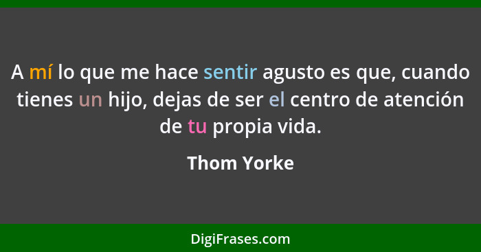 A mí lo que me hace sentir agusto es que, cuando tienes un hijo, dejas de ser el centro de atención de tu propia vida.... - Thom Yorke