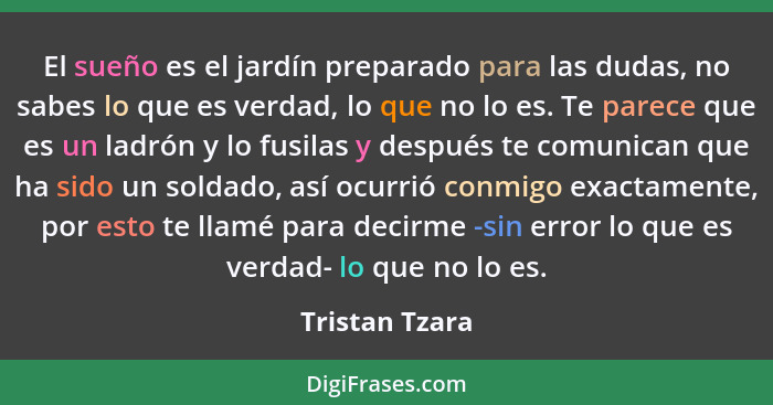 El sueño es el jardín preparado para las dudas, no sabes lo que es verdad, lo que no lo es. Te parece que es un ladrón y lo fusilas y... - Tristan Tzara