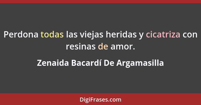 Perdona todas las viejas heridas y cicatriza con resinas de amor.... - Zenaida Bacardí De Argamasilla