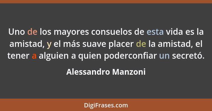 Uno de los mayores consuelos de esta vida es la amistad, y el más suave placer de la amistad, el tener a alguien a quien podercon... - Alessandro Manzoni