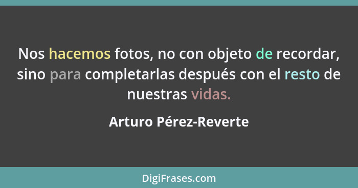 Nos hacemos fotos, no con objeto de recordar, sino para completarlas después con el resto de nuestras vidas.... - Arturo Pérez-Reverte