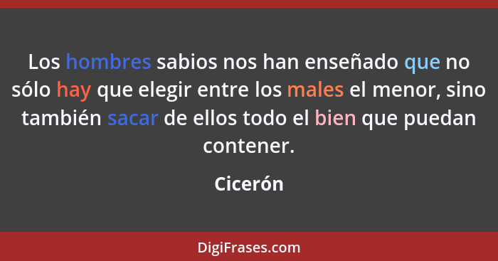 Los hombres sabios nos han enseñado que no sólo hay que elegir entre los males el menor, sino también sacar de ellos todo el bien que puedan... - Cicerón