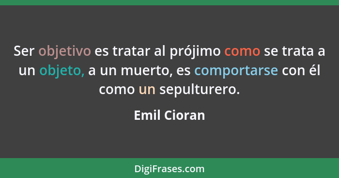 Ser objetivo es tratar al prójimo como se trata a un objeto, a un muerto, es comportarse con él como un sepulturero.... - Emil Cioran